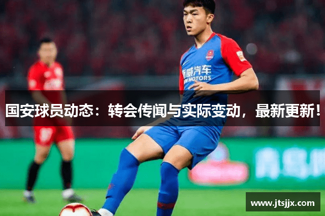 国安球员动态：转会传闻与实际变动，最新更新！