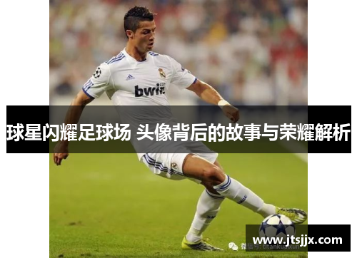 球星闪耀足球场 头像背后的故事与荣耀解析