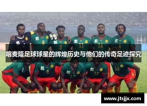 喀麦隆足球球星的辉煌历史与他们的传奇足迹探究