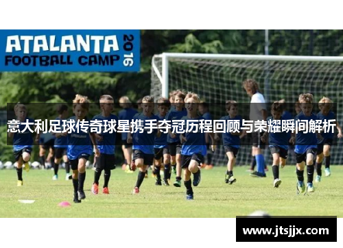 意大利足球传奇球星携手夺冠历程回顾与荣耀瞬间解析