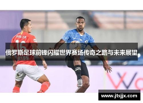 俄罗斯足球前锋闪耀世界赛场传奇之路与未来展望