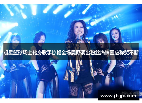明星篮球场上化身歌手惊艳全场震撼演出粉丝热情回应称赞不断