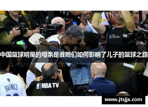 中国篮球明星的母亲是谁她们如何影响了儿子的篮球之路