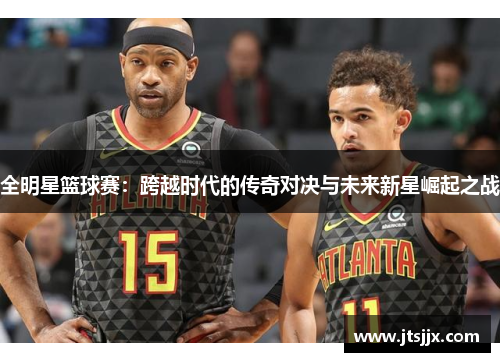 全明星篮球赛：跨越时代的传奇对决与未来新星崛起之战
