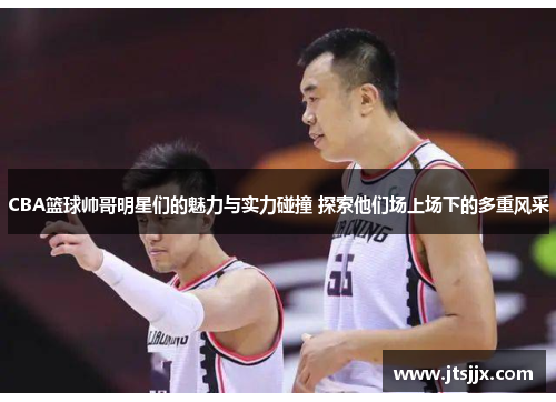 CBA篮球帅哥明星们的魅力与实力碰撞 探索他们场上场下的多重风采