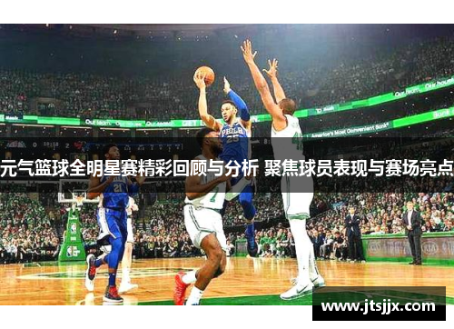 元气篮球全明星赛精彩回顾与分析 聚焦球员表现与赛场亮点