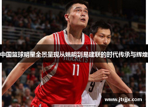 中国篮球明星全景呈现从姚明到易建联的时代传承与辉煌
