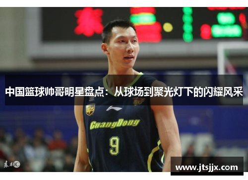 中国篮球帅哥明星盘点：从球场到聚光灯下的闪耀风采