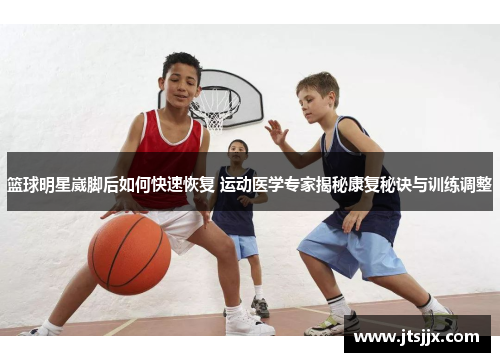 篮球明星崴脚后如何快速恢复 运动医学专家揭秘康复秘诀与训练调整