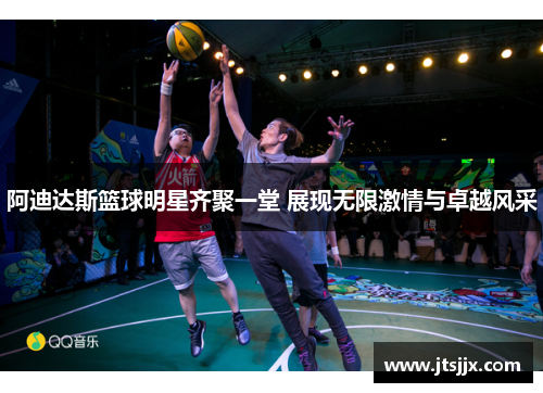 阿迪达斯篮球明星齐聚一堂 展现无限激情与卓越风采