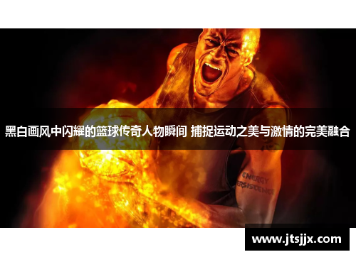 黑白画风中闪耀的篮球传奇人物瞬间 捕捉运动之美与激情的完美融合